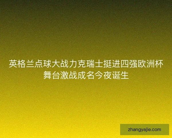 英格兰点球大战力克瑞士挺进四强欧洲杯舞台激战成名今夜诞生